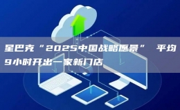 星巴克“2025中國(guó)戰(zhàn)略愿景” 平均9小時(shí)開出一家新門店