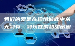 我們的愛是在珍惜彼此中從無到有，到現(xiàn)在的甜甜蜜蜜