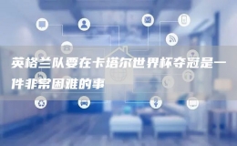 英格蘭隊要在卡塔爾世界杯奪冠是一件非常困難的事