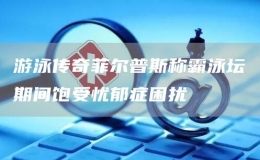 游泳傳奇菲爾普斯稱霸泳壇期間飽受憂郁癥困擾