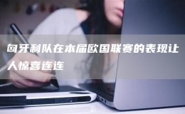 匈牙利隊在本屆歐國聯(lián)賽的表現(xiàn)讓人驚喜連連