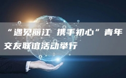 “遇見麗江 攜手初心”青年交友聯(lián)誼活動(dòng)舉行