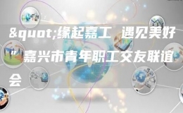 "緣起嘉工 遇見美好”嘉興市青年職工交友聯(lián)誼會(huì)