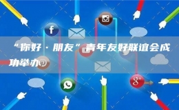 “你好?朋友”青年友好聯(lián)誼會(huì)成功舉辦