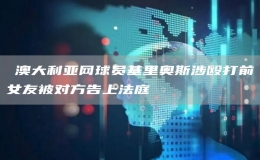 ?澳大利亞網(wǎng)球員基里奧斯涉毆打前女友被對方告上法庭