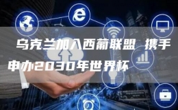  烏克蘭加入西葡聯(lián)盟 攜手申辦2030年世界杯