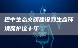 巴中生態(tài)文明建設(shè)和生態(tài)環(huán)境保護(hù)這十年