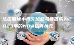 法國籃球小將文班亞馬能否成為2023年的NBA選秀狀元