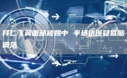 拜仁飛翼面部被踢中 半場送醫(yī)疑似腦震蕩