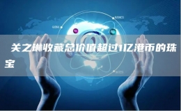 ?關(guān)之琳收藏總價(jià)值超過(guò)1億港幣的珠寶