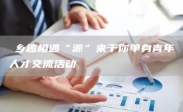?鄉(xiāng)趣相遇“源”來于你單身青年人才交流活動