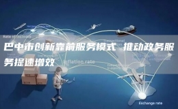 巴中市創(chuàng)新靠前服務(wù)模式 推動(dòng)政務(wù)服務(wù)提速增效