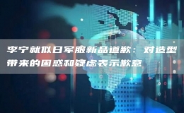 李寧就似日軍服新品道歉：對(duì)造型帶來(lái)的困惑和疑慮表示歉意