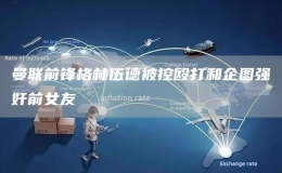 曼聯(lián)前鋒格林伍德被控毆打和企圖強(qiáng)奸前女友 