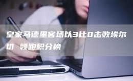 皇家馬德里客場以3比0擊敗埃爾切 領(lǐng)跑積分榜