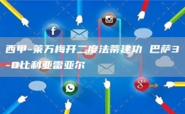西甲-萊萬梅開二度法蒂建功 巴薩3-0比利亞雷亞爾
