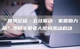 “騰訊公益·五社聯(lián)動(dòng)·家園助力站”項(xiàng)目關(guān)愛老人慰問活動(dòng)啟動(dòng)