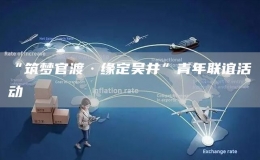 “筑夢(mèng)官渡·緣定吳井”青年聯(lián)誼活動(dòng)
