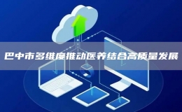 巴中市多維度推動醫(yī)養(yǎng)結(jié)合高質(zhì)量發(fā)展