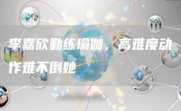 李嘉欣勤練瑜伽，高難度動(dòng)作難不倒她