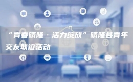 “青春晴隆·活力綻放”晴隆縣青年交友聯(lián)誼活動