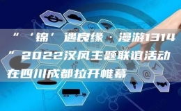 “‘錦’遇良緣·漫游1314”2022漢風(fēng)主題聯(lián)誼活動(dòng)在四川成都拉開(kāi)帷幕