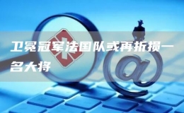 衛(wèi)冕冠軍法國隊或再折損一名大將