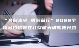“奔向太空 勇毅前行”2022半程馬拉松賽在北京航天城鳴槍開跑