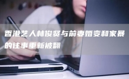 香港藝人林俊賢與前妻婚變和家暴的往事重新被翻