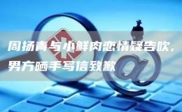 周揚(yáng)青與小鮮肉戀情疑告吹,男方曬手寫信致歉