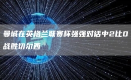 曼城在英格蘭聯(lián)賽杯強強對話中2比0戰(zhàn)勝切爾西