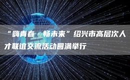 “嗨青春·暢未來”紹興市高層次人才聯(lián)誼交流活動圓滿舉行