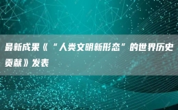最新成果《“人類(lèi)文明新形態(tài)”的世界歷史貢獻(xiàn)》發(fā)表
