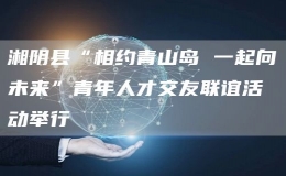 湘陰縣“相約青山島 一起向未來”青年人才交友聯(lián)誼活動舉行