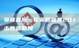 曼聯(lián)最后一輪英超聯(lián)賽2比1擊敗富勒姆