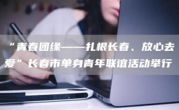 “青春團緣——扎根長春、放心去愛”長春市單身青年聯(lián)誼活動舉行
