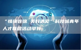 “情緣連綿 美好遇見”科技城青年人才聯(lián)誼活動舉行