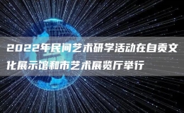 2022年民間藝術(shù)研學(xué)活動在自貢文化展示館和市藝術(shù)展覽廳舉行