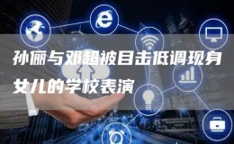 孫儷與鄧超被目擊低調(diào)現(xiàn)身女兒的學(xué)校表演