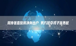 網(wǎng)傳張嘉倪將凈身出戶 男方搶奪孩子撫養(yǎng)權