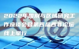 2022年國別與區(qū)域研究工作座談會(huì)暨第四屆西非論壇線上舉行