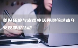 美好環(huán)境與幸福生活共同締造青年交友聯(lián)誼活動