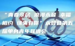 “青春令居 浪漫永登 幸福相約 緣來有你”永登縣第五屆單身青年聯(lián)誼會