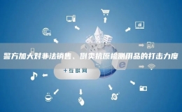 警方加大對(duì)非法銷售、倒賣抗原檢測用品的打擊力度