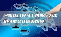  阿根廷門將馬丁內(nèi)斯行為出格可能會(huì)讓他丟飯碗