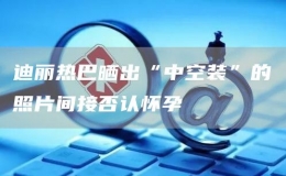 迪麗熱巴曬出“中空裝”的照片間接否認(rèn)懷孕