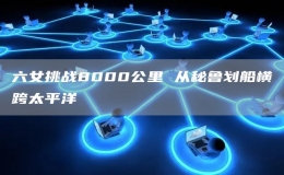 六女挑戰(zhàn)8000公里 從秘魯劃船橫跨太平洋