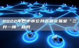2022年巴中市公共資源交易呈“三升一降”趨勢(shì)