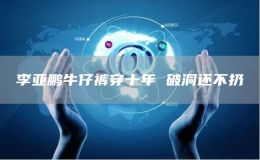  李亞鵬牛仔褲穿十年 破洞還不扔