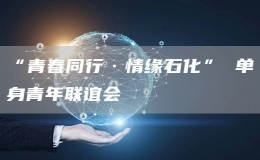 “青春同行·情緣石化” 單身青年聯(lián)誼會